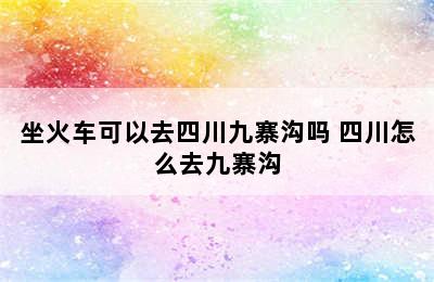 坐火车可以去四川九寨沟吗 四川怎么去九寨沟